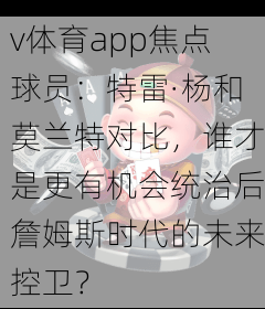 v体育app焦点球员:特雷·杨和莫兰特对比,谁才是更有机会统治后詹姆斯时代的未来控卫?