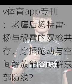 v体育app专刊：老鹰后场特雷·杨与穆雷的双枪共存，穿插跑动与空间解放能否破解东部防线？