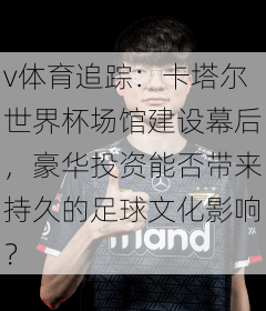 v体育追踪：卡塔尔世界杯场馆建设幕后，豪华投资能否带来持久的足球文化影响？
