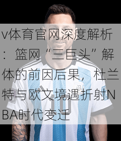 v体育官网深度解析：篮网“三巨头”解体的前因后果，杜兰特与欧文境遇折射NBA时代变迁