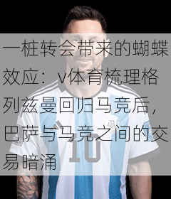 一桩转会带来的蝴蝶效应：v体育梳理格列兹曼回归马竞后，巴萨与马竞之间的交易暗涌