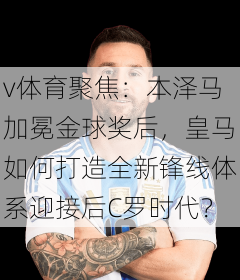 v体育聚焦:本泽马加冕金球奖后,皇马如何打造全新锋线体系迎接后C罗时代?