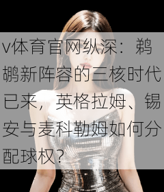 v体育官网纵深:鹈鹕新阵容的三核时代已来,英格拉姆、锡安与麦科勒姆如何分配球权?