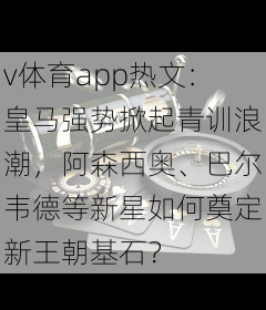 v体育app热文:皇马强势掀起青训浪潮,阿森西奥、巴尔韦德等新星如何奠定新王朝基石?