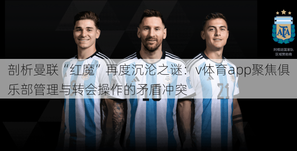 剖析曼联“红魔”再度沉沦之谜：v体育app聚焦俱乐部管理与转会操作的矛盾冲突