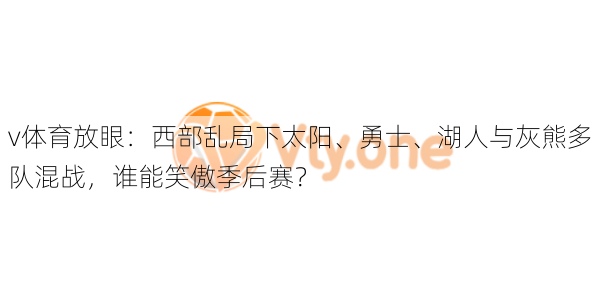v体育放眼：西部乱局下太阳、勇士、湖人与灰熊多队混战，谁能笑傲季后赛？