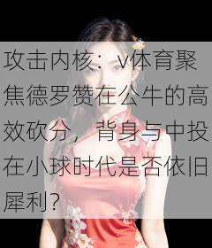 攻击内核：v体育聚焦德罗赞在公牛的高效砍分，背身与中投在小球时代是否依旧犀利？