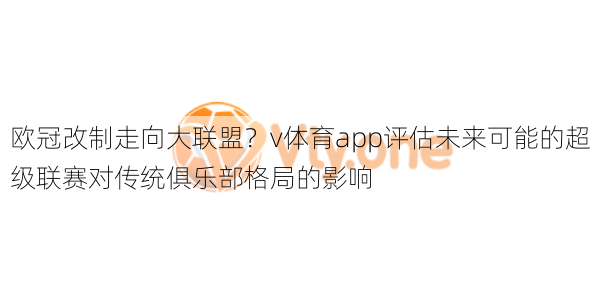 欧冠改制走向大联盟？v体育app评估未来可能的超级联赛对传统俱乐部格局的影响