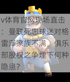 v体育官网现场直击：曼联死忠球迷对格雷泽家族不满，俱乐部股权之争埋下何种隐患？