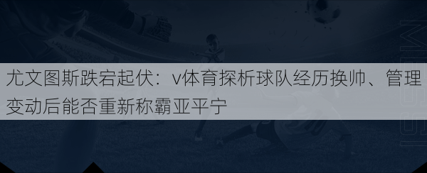 尤文图斯跌宕起伏：v体育探析球队经历换帅、管理变动后能否重新称霸亚平宁