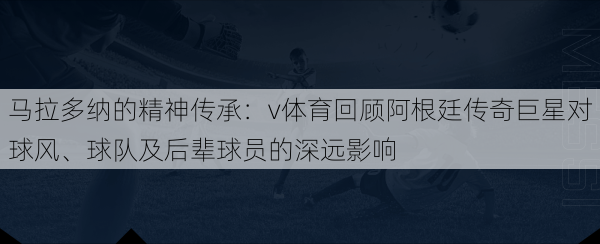 马拉多纳的精神传承：v体育回顾阿根廷传奇巨星对球风、球队及后辈球员的深远影响