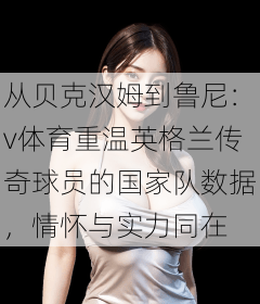 从贝克汉姆到鲁尼：v体育重温英格兰传奇球员的国家队数据，情怀与实力同在