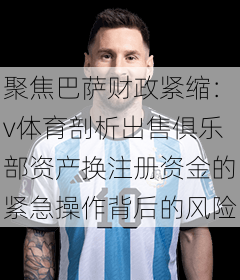 聚焦巴萨财政紧缩：v体育剖析出售俱乐部资产换注册资金的紧急操作背后的风险