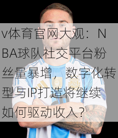 v体育官网大观:NBA球队社交平台粉丝量暴增,数字化转型与IP打造将继续如何驱动收入?