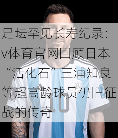 足坛罕见长寿纪录：v体育官网回顾日本“活化石”三浦知良等超高龄球员仍旧征战的传奇
