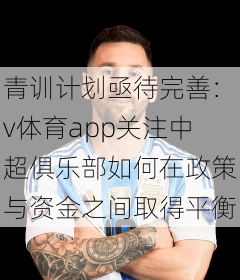青训计划亟待完善：v体育app关注中超俱乐部如何在政策与资金之间取得平衡