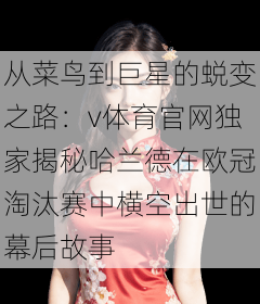 从菜鸟到巨星的蜕变之路：v体育官网独家揭秘哈兰德在欧冠淘汰赛中横空出世的幕后故事