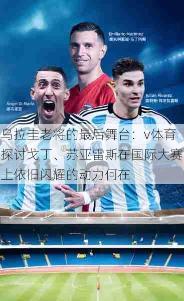 乌拉圭老将的最后舞台：v体育探讨戈丁、苏亚雷斯在国际大赛上依旧闪耀的动力何在