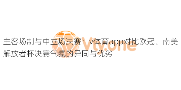 主客场制与中立场决赛:v体育app对比欧冠、南美解放者杯决赛气氛的异同与优劣