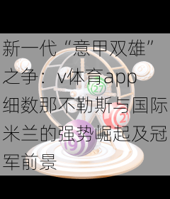新一代“意甲双雄”之争：v体育app细数那不勒斯与国际米兰的强势崛起及冠军前景