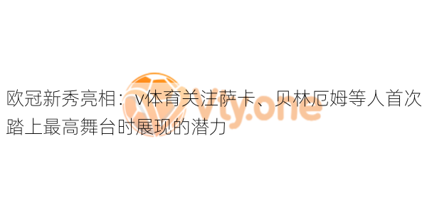 欧冠新秀亮相：v体育关注萨卡、贝林厄姆等人首次踏上最高舞台时展现的潜力