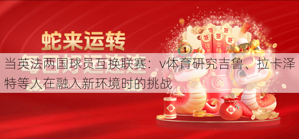 当英法两国球员互换联赛：v体育研究吉鲁、拉卡泽特等人在融入新环境时的挑战