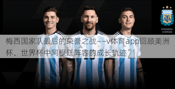 梅西国家队最后的荣誉之战——v体育app回顾美洲杯、世界杯中阿根廷阵容的成长轨迹
