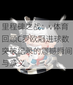 里程碑之战：v体育回顾C罗欧冠进球数突破纪录的震撼瞬间与意义