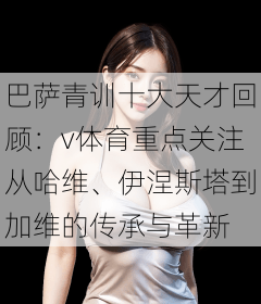 巴萨青训十大天才回顾：v体育重点关注从哈维、伊涅斯塔到加维的传承与革新