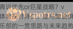 青训优先or巨星战略？v体育探讨拜仁、皇马建设俱乐部的一贯思路与未来趋势