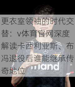 更衣室领袖的时代交替:v体育官网深度解读卡西利亚斯、布冯退役后谁能继承传奇地位