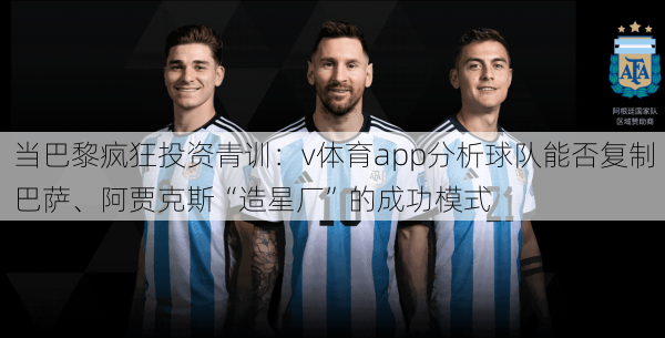当巴黎疯狂投资青训：v体育app分析球队能否复制巴萨、阿贾克斯“造星厂”的成功模式