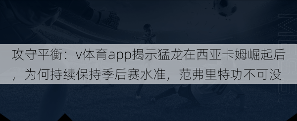 攻守平衡：v体育app揭示猛龙在西亚卡姆崛起后，为何持续保持季后赛水准，范弗里特功不可没