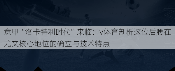 意甲“洛卡特利时代”来临:v体育剖析这位后腰在尤文核心地位的确立与技术特点
