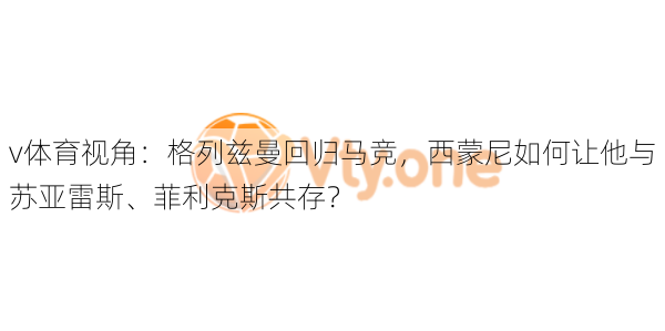 v体育视角：格列兹曼回归马竞，西蒙尼如何让他与苏亚雷斯、菲利克斯共存？