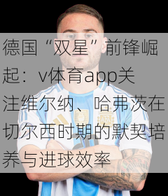 德国“双星”前锋崛起:v体育app关注维尔纳、哈弗茨在切尔西时期的默契培养与进球效率
