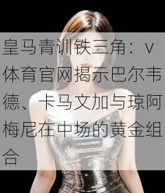 皇马青训铁三角：v体育官网揭示巴尔韦德、卡马文加与琼阿梅尼在中场的黄金组合