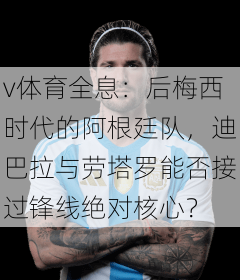 v体育全息：后梅西时代的阿根廷队，迪巴拉与劳塔罗能否接过锋线绝对核心？