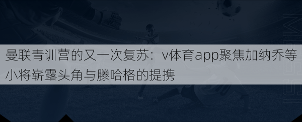 曼联青训营的又一次复苏：v体育app聚焦加纳乔等小将崭露头角与滕哈格的提携