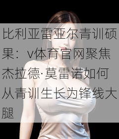 比利亚雷亚尔青训硕果：v体育官网聚焦杰拉德·莫雷诺如何从青训生长为锋线大腿
