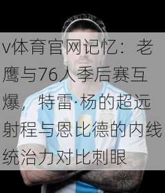 v体育官网记忆：老鹰与76人季后赛互爆，特雷·杨的超远射程与恩比德的内线统治力对比刺眼
