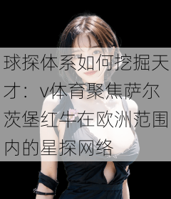 球探体系如何挖掘天才：v体育聚焦萨尔茨堡红牛在欧洲范围内的星探网络