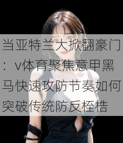 当亚特兰大掀翻豪门：v体育聚焦意甲黑马快速攻防节奏如何突破传统防反桎梏