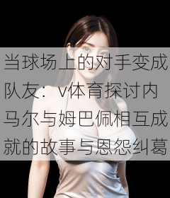 当球场上的对手变成队友：v体育探讨内马尔与姆巴佩相互成就的故事与恩怨纠葛